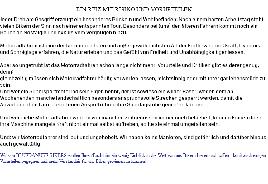  Ein Reiz mit Risiko und Vorurteilen Jeder Dreh am Gasgriff erzeugt ein besonderes Prickeln und Wohlbefinden: Nach einem harten Arbeitstag steht vielen Bikern der Sinn nach einer entspannten Tour. Besonders bei (uns) den älteren Fahrern kommt noch ein Hauch an Nostalgie und exklusivem Vergnügen hinzu. Motorradfahren ist eine der faszinierendsten und außergewöhnlichsten Art der Fortbewegung: Kraft, Dynamik und Schräglage erfahren, die Natur erleben und das Gefühl von Freiheit und Unabhängigkeit geniessen. Aber so ungetrübt ist das Motorradfahren schon lange nicht mehr. Vorurteile und Kritiken gibt es derer genug, denn: gleichzeitig müssen sich Motorradfahrer häufig vorwerfen lassen, leichtsinnig oder mitunter gar lebensmüde zu sein. Und wer ein Supersportmotorrad sein Eigen nennt, der ist sowieso ein wilder Raser, wegen dem an Wochenenden manche landschaftlich besonders anspruchsvolle Strecken gesperrt werden, damit die Anwohner ohne Lärm aus offenen Auspuffröhren ihre Sonntagsruhe genießen können. Und weibliche Motorradfahrer werden von manchen Zeitgenossen immer noch belächelt, können Frauen doch ihre Maschine mangels Kraft nicht einmal selbst aufheben, sollte sie einmal umgefallen sein. Und: wir Motorradfahrer sind laut und ungehobelt. Wir haben keine Manieren, sind gefährlich und darüber hinaus auch gewalttätig. Wir von BLUEDANUBE BIKERS wollen Ihnen/Euch hier ein wenig Einblick in die Welt von uns Bikern bieten und hoffen, damit auch einigen Vorurteilen begegnen und mehr Verständnis für uns Biker gewinnen zu können!