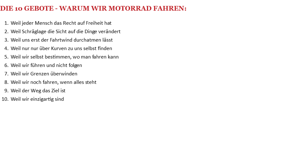  DIE 10 GEBOTE - WARUM WIR MOTORRAD FAHREN: Weil jeder Mensch das Recht auf Freiheit hat Weil Schräglage die Sicht auf die Dinge verändert Weil uns erst der Fahrtwind durchatmen lässt Weil nur nur über Kurven zu uns selbst finden Weil wir selbst bestimmen, wo man fahren kann Weil wir führen und nicht folgen Weil wir Grenzen überwinden Weil wir noch fahren, wenn alles steht Weil der Weg das Ziel ist Weil wir einzigartig sind